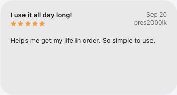 5-star App Store review, I use it all day long!, by pres2000lk on September 20, 2026: Helps me get my life in order. So simple to use.