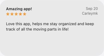 5-star App Store review, Amazing app!, by Carleymk on September 20, 2026: Love this app, helps me stay organized and keep track of all the moving parts in life!